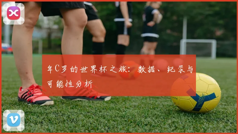 年C罗的世界杯之旅：数据、纪录与可能性分析