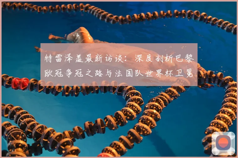 特雷泽盖最新访谈:深度剖析巴黎欧冠争冠之路与法国队世界杯卫冕前景