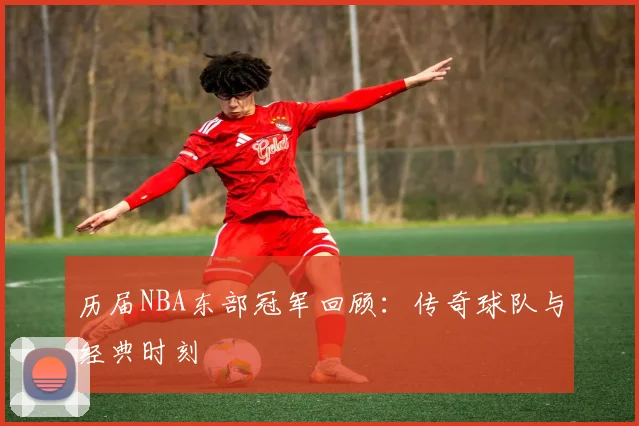 历届NBA东部冠军回顾：传奇球队与经典时刻