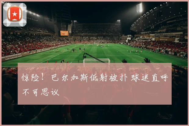 惊险！巴尔加斯低射被扑 球迷直呼不可思议