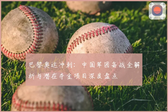 巴黎奥运冲刺：中国军团备战全解析与潜在夺金项目深度盘点