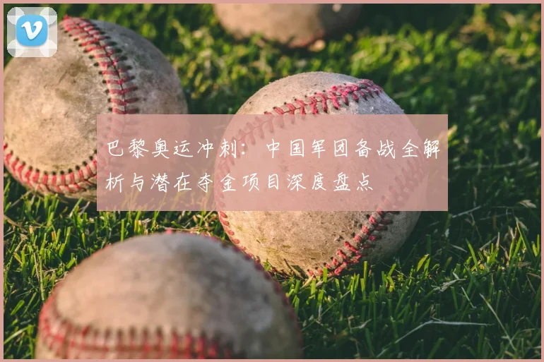 巴黎奥运冲刺：中国军团备战全解析与潜在夺金项目深度盘点