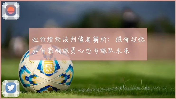 杜伦续约谈判僵局解析：报价过低如何影响球员心态与球队未来